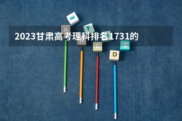 2023甘肃高考理科排名1731的考生报什么大学 大学往年录取分数线