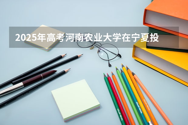 2025年高考河南农业大学在宁夏投档分数线详解