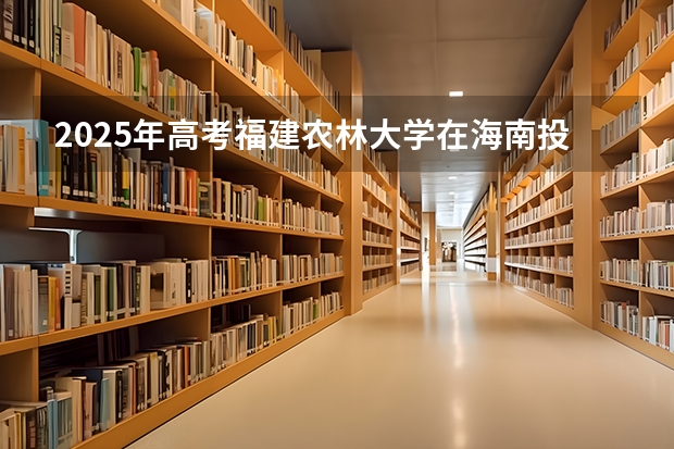 2025年高考福建农林大学在海南投档分数线详解
