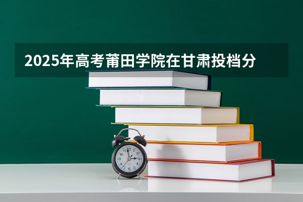 2025年高考莆田学院在甘肃投档分数线详解