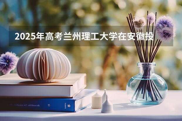2025年高考兰州理工大学在安徽投档分数线详解