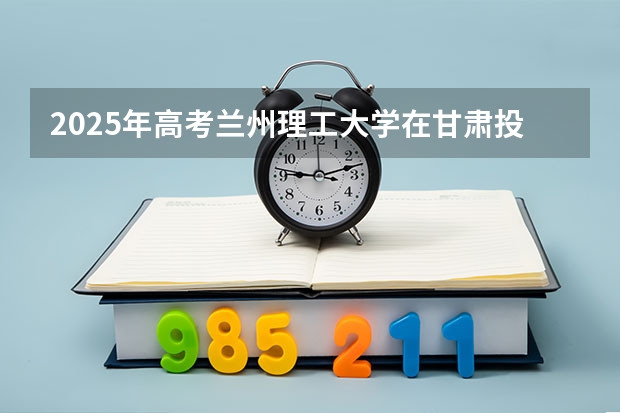 2025年高考兰州理工大学在甘肃投档分数线详解