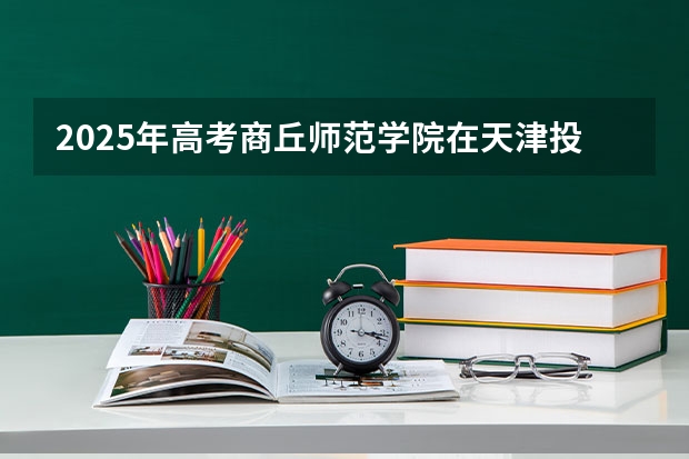 2025年高考商丘师范学院在天津投档分数线详解