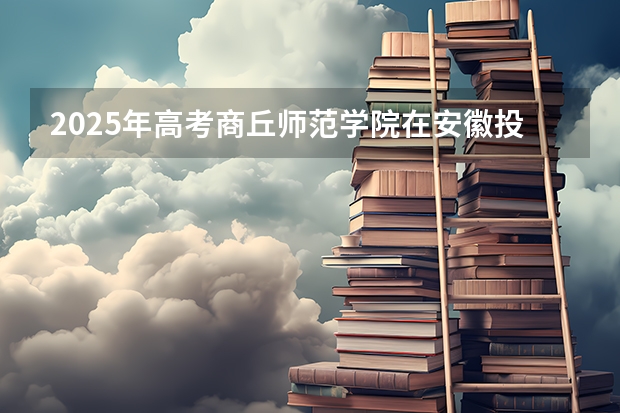2025年高考商丘师范学院在安徽投档分数线详解