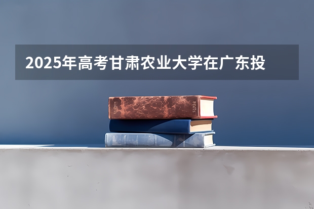 2025年高考甘肃农业大学在广东投档分数线详解