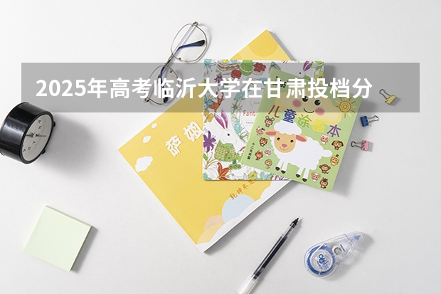 2025年高考临沂大学在甘肃投档分数线详解