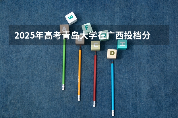 2025年高考青岛大学在广西投档分数线详解