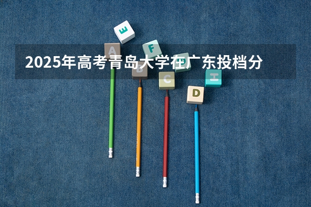 2025年高考青岛大学在广东投档分数线详解