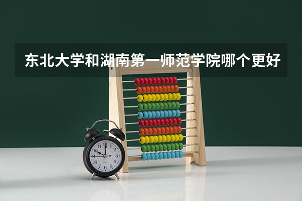 东北大学和湖南第一师范学院哪个更好 历年录取分数线对比