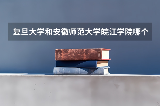复旦大学和安徽师范大学皖江学院哪个更好 历年录取分数线对比