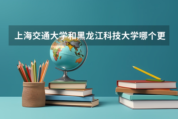 上海交通大学和黑龙江科技大学哪个更好 历年录取分数线对比