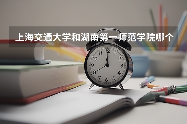 上海交通大学和湖南第一师范学院哪个更好 历年录取分数线对比