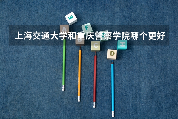 上海交通大学和重庆警察学院哪个更好 历年录取分数线对比