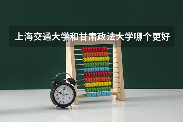 上海交通大学和甘肃政法大学哪个更好 历年录取分数线对比