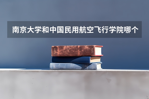 南京大学和中国民用航空飞行学院哪个更好 历年录取分数线对比