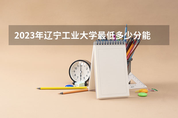 2023年辽宁工业大学最低多少分能录取 辽宁历年录取分数线