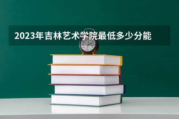 2023年吉林艺术学院最低多少分能录取 吉林历年录取分数线