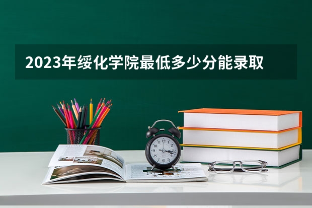 2023年绥化学院最低多少分能录取 黑龙江历年录取分数线
