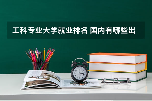 工科专业大学就业排名 国内有哪些出名的理工类大学?各自的就业方向有哪些?