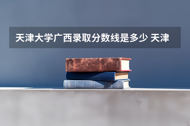 天津大学广西录取分数线是多少 天津大学广西招多少人