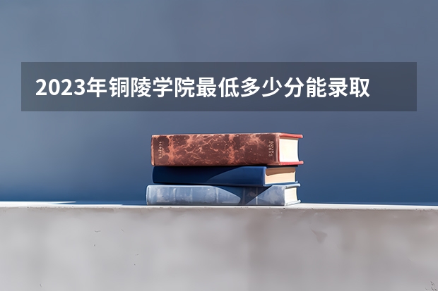 2023年铜陵学院最低多少分能录取 安徽历年录取分数线