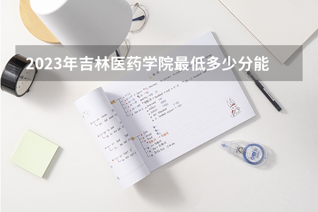 2023年吉林医药学院最低多少分能录取 吉林历年录取分数线