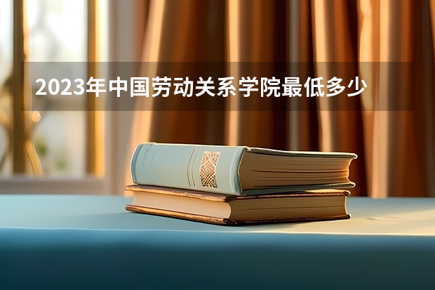 2023年中国劳动关系学院最低多少分能录取 北京历年录取分数线
