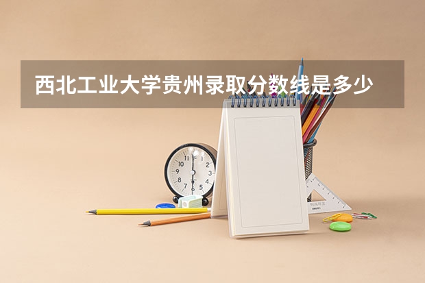 西北工业大学贵州录取分数线是多少 西北工业大学贵州招多少人