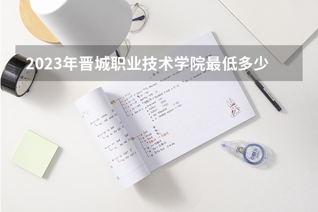2023年晋城职业技术学院最低多少分能录取 山西历年录取分数线