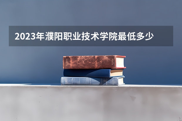 2023年濮阳职业技术学院最低多少分能录取 河南历年录取分数线