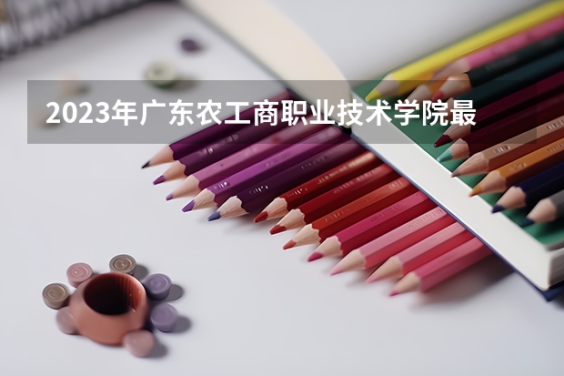 2023年广东农工商职业技术学院最低多少分能录取 广东历年录取分数线