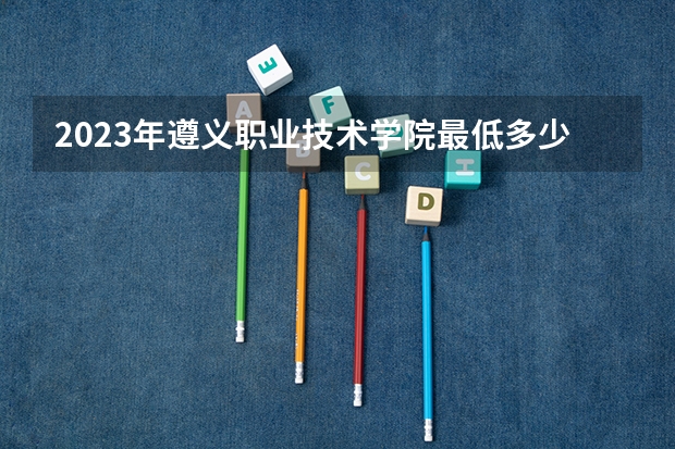 2023年遵义职业技术学院最低多少分能录取 贵州历年录取分数线