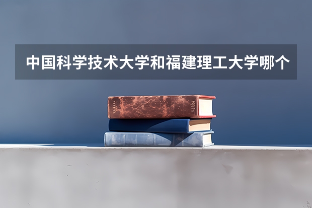 中国科学技术大学和福建理工大学哪个更好 历年录取分数线对比