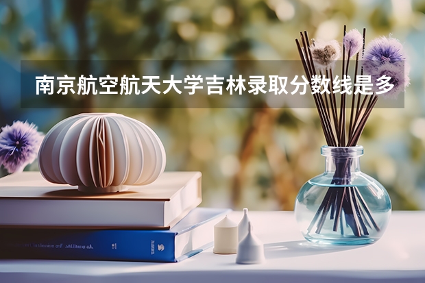 南京航空航天大学吉林录取分数线是多少 南京航空航天大学吉林招多少人