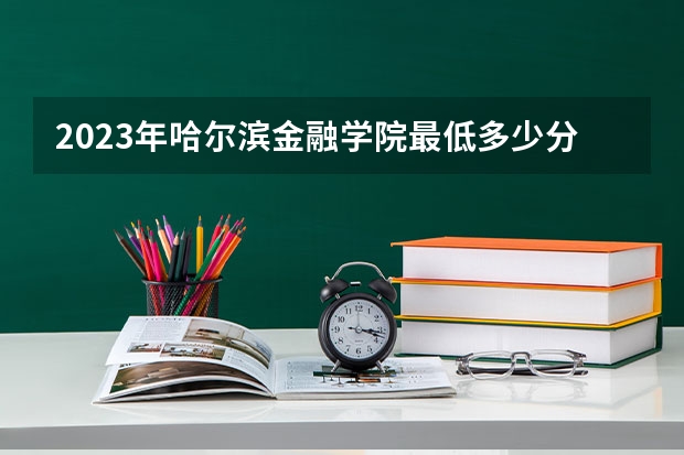2023年哈尔滨金融学院最低多少分能录取 黑龙江历年录取分数线