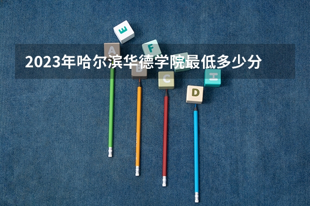 2023年哈尔滨华德学院最低多少分能录取 黑龙江历年录取分数线