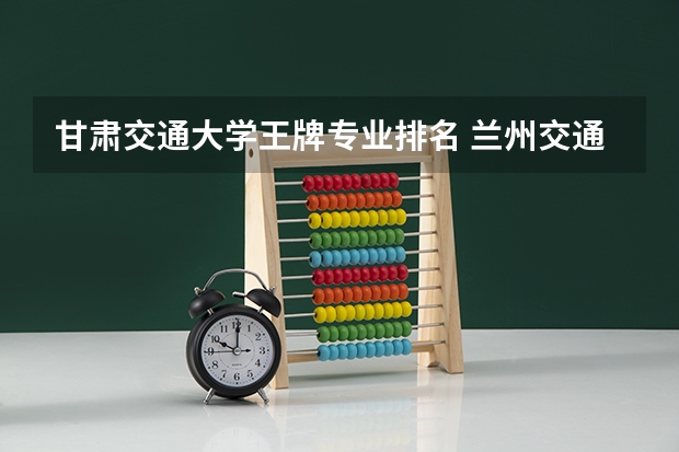 甘肃交通大学王牌专业排名 兰州交通大学专业排名 最好的专业有哪些