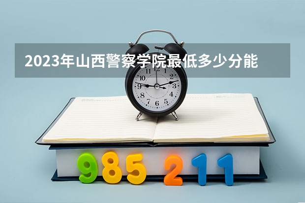 2023年山西警察学院最低多少分能录取 山西历年录取分数线