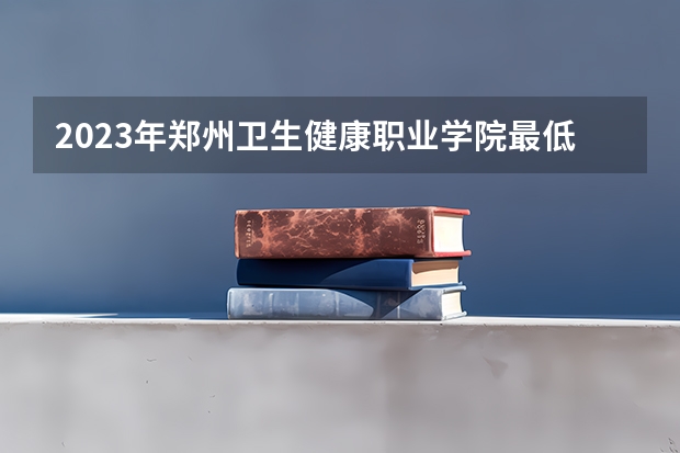 2023年郑州卫生健康职业学院最低多少分能录取 河南历年录取分数线