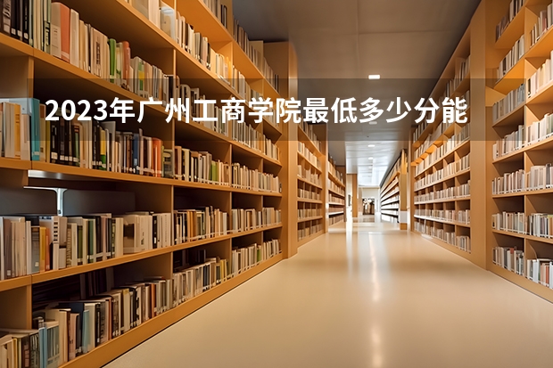2023年广州工商学院最低多少分能录取 广东历年录取分数线