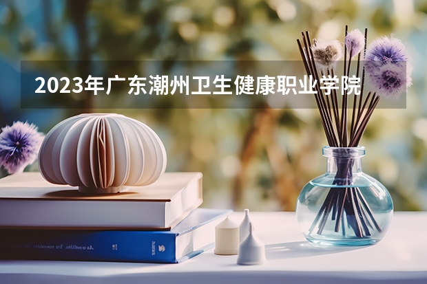 2023年广东潮州卫生健康职业学院最低多少分能录取 广东历年录取分数线