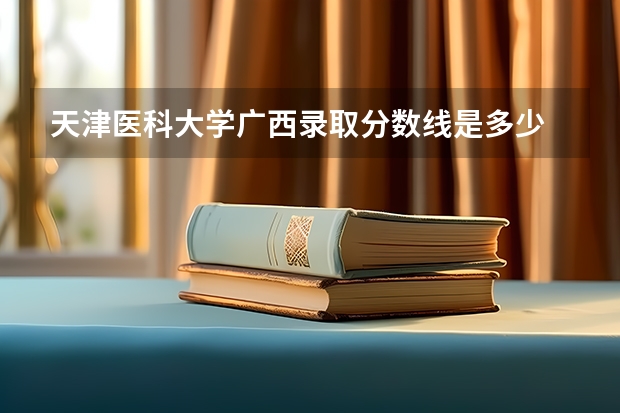 天津医科大学广西录取分数线是多少 天津医科大学广西招多少人