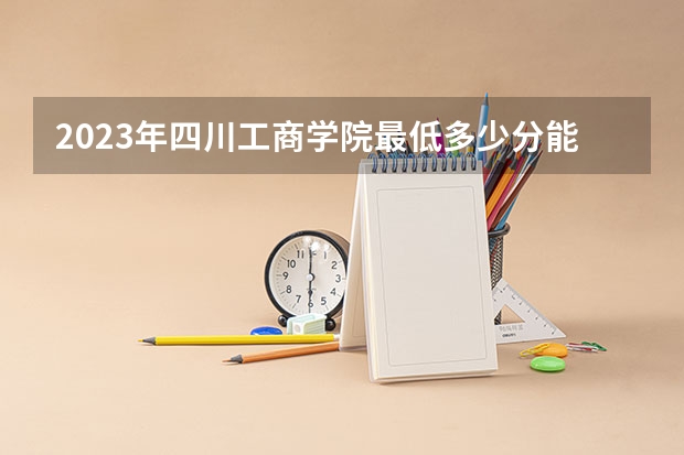 2023年四川工商学院最低多少分能录取 四川历年录取分数线