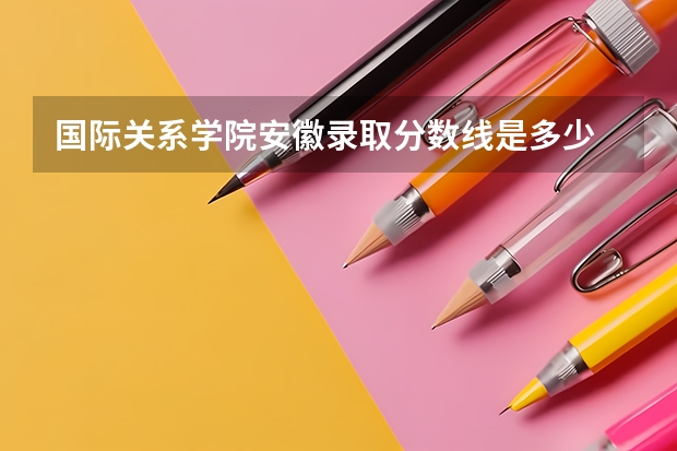 国际关系学院安徽录取分数线是多少 国际关系学院安徽招多少人