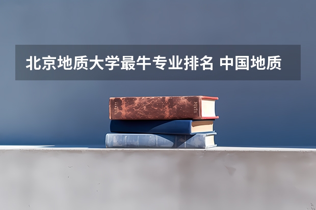 北京地质大学最牛专业排名 中国地质大学(北京)地质类的研究生有什么?排名。还有就是现在什么专业好就业(专业人士解答)