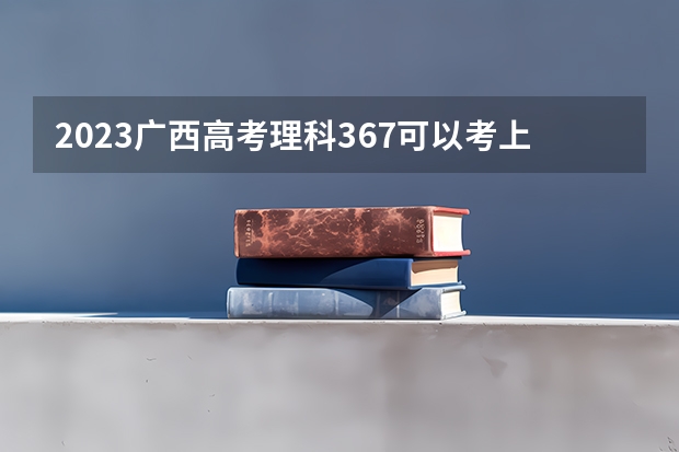 2023广西高考理科367可以考上什么大学