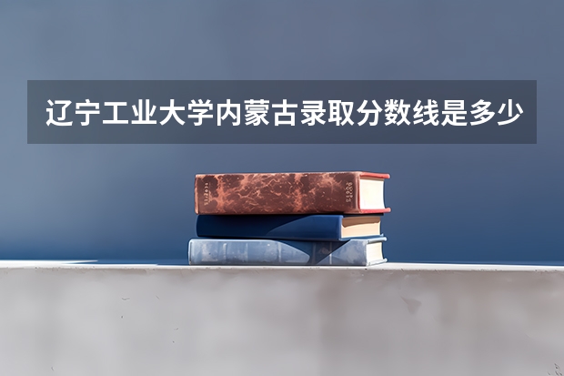辽宁工业大学内蒙古录取分数线是多少 辽宁工业大学内蒙古招多少人