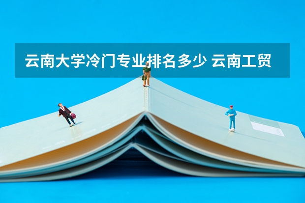 云南大学冷门专业排名多少 云南工贸冷门专业排名