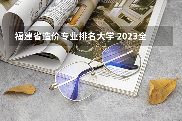 福建省造价专业排名大学 2023全国工程造价专业比较好的大学有哪些？