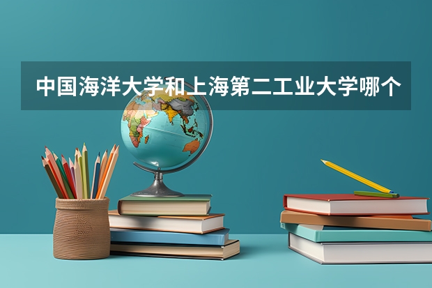 中国海洋大学和上海第二工业大学哪个更好 历年录取分数线对比